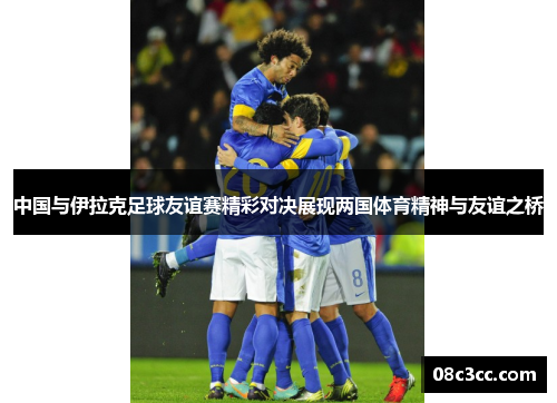 中国与伊拉克足球友谊赛精彩对决展现两国体育精神与友谊之桥